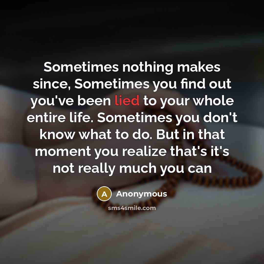 “Sometimes nothing makes since, Sometimes you find out you've been lied to your whole entire life. Sometimes you don't know what to do. But in that moment you realize that's it's not really much you can” quote by Anonymous