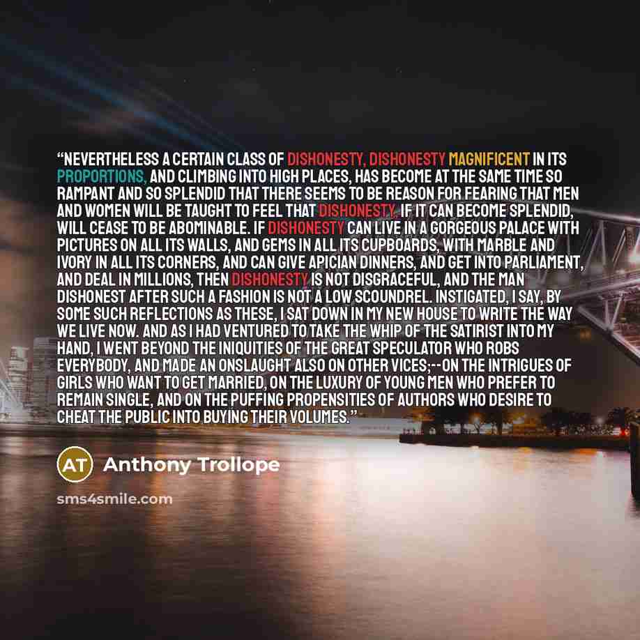“Nevertheless a certain class of dishonesty, dishonesty magnificent in its proportions, and climbing into high places, has become at the same time so rampant and so splendid that there seems to be reason for fearing that men and women will be taught to feel that dishonesty, if it can become…” quote by Anthony Trollope