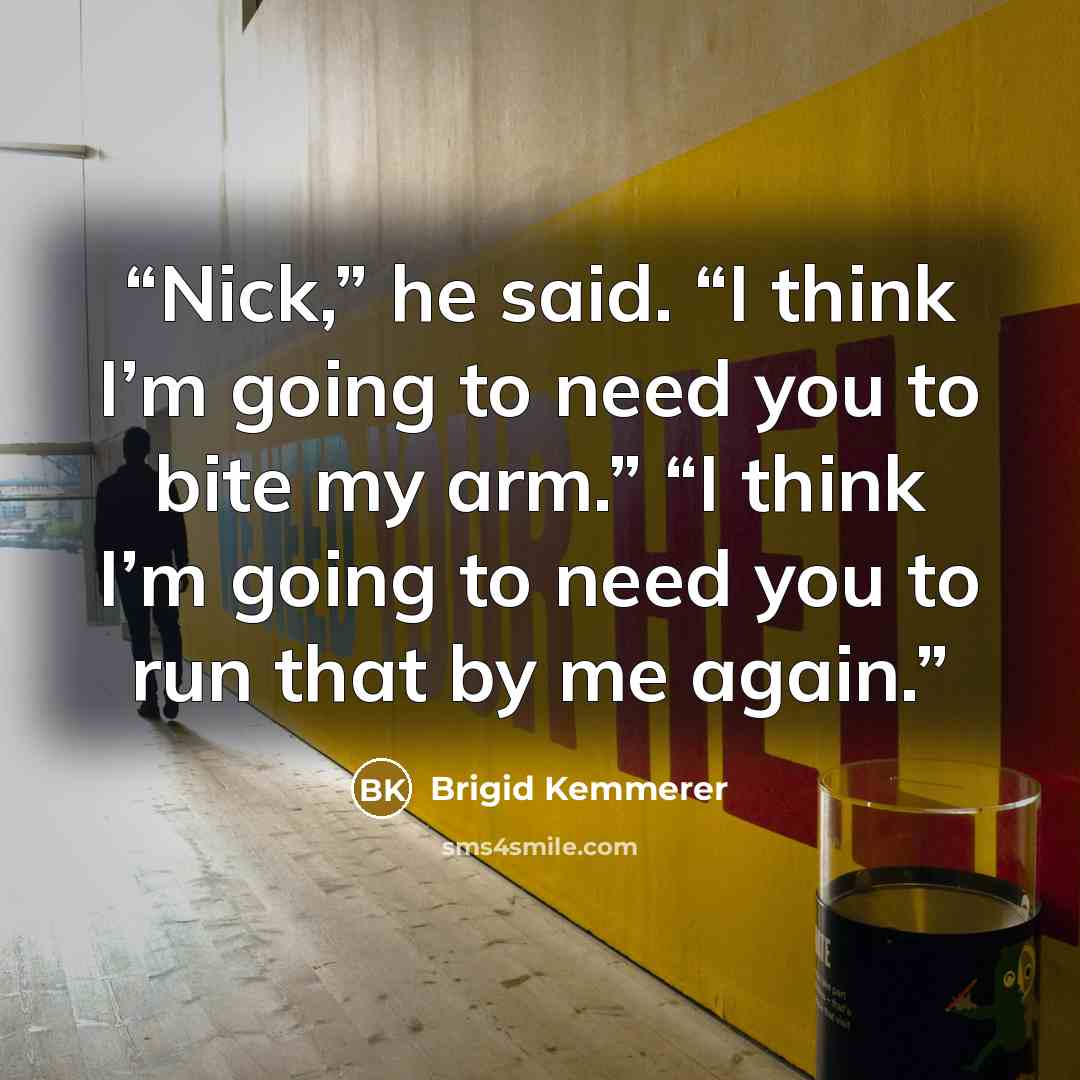“Nick,” he said. “I think I’m going to need you to bite my arm.” “I think I’m going to need you to run that by me again.” quote by Brigid Kemmerer