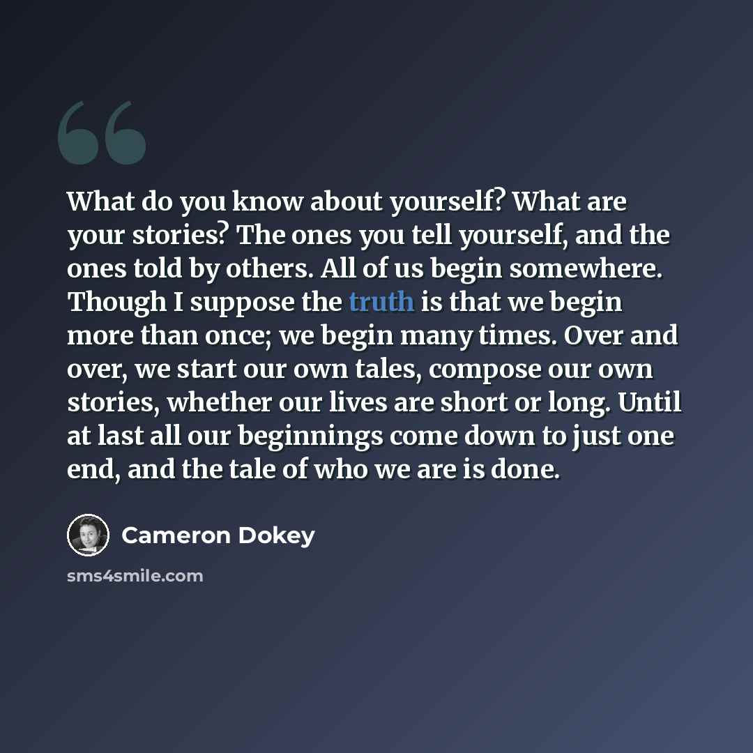 “What do you know about yourself? What are your stories? The ones you tell yourself, and the ones told by others. All of us begin somewhere. Though I suppose the truth is that we begin more than once; we begin many times. Over and over, we start our own tales, compose our own stories, whether our…” quote by Cameron Dokey