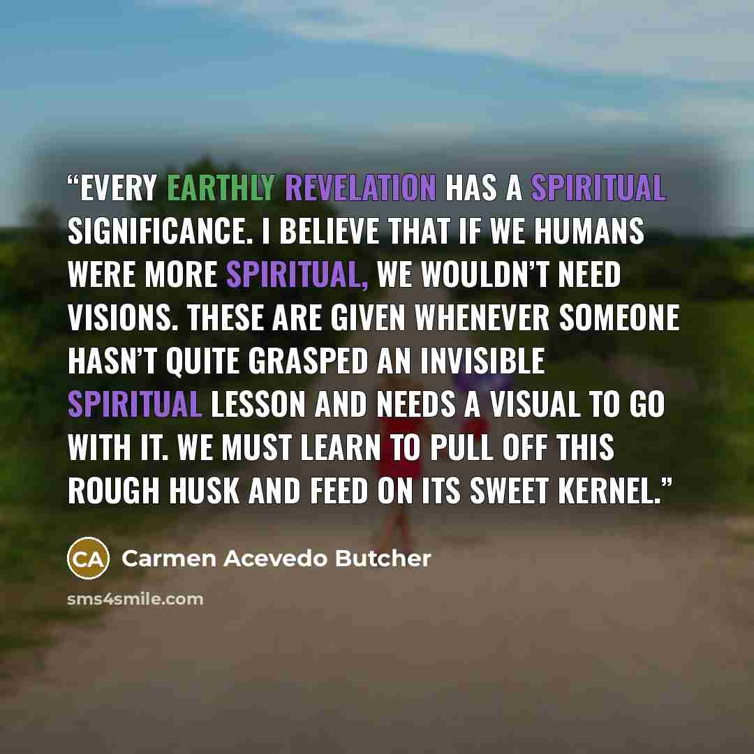 “Every earthly revelation has a spiritual significance. I believe that if we humans were more spiritual, we wouldn’t need visions. These are given whenever someone hasn’t quite grasped an invisible spiritual lesson and needs a visual to go with it. We must learn to pull off this rough husk and feed…” quote by Carmen Acevedo Butcher
