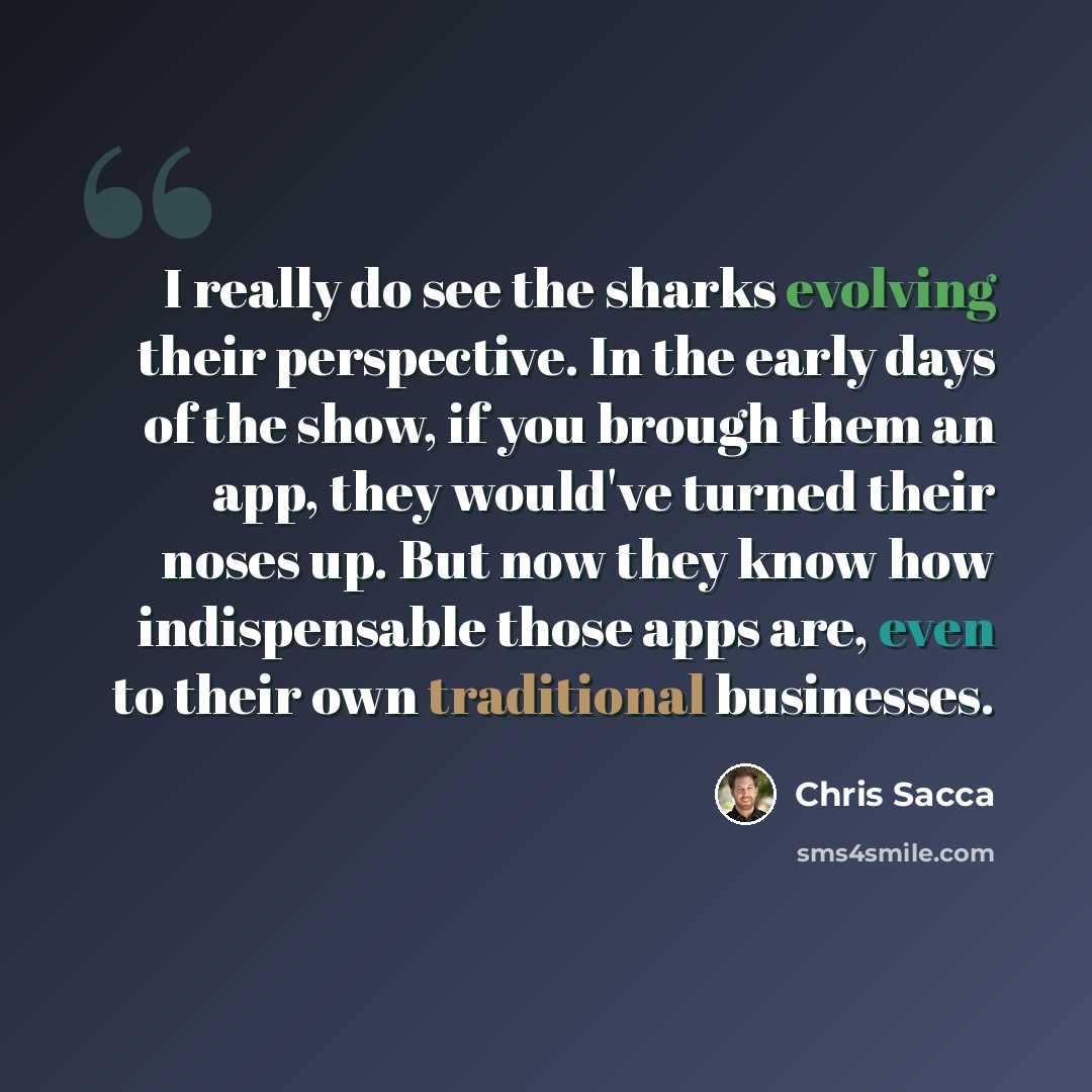 “I really do see the sharks evolving their perspective. In the early days of the show, if you brough them an app, they would've turned their noses up. But now they know how indispensable those apps are, even to their own traditional businesses.” quote by Chris Sacca