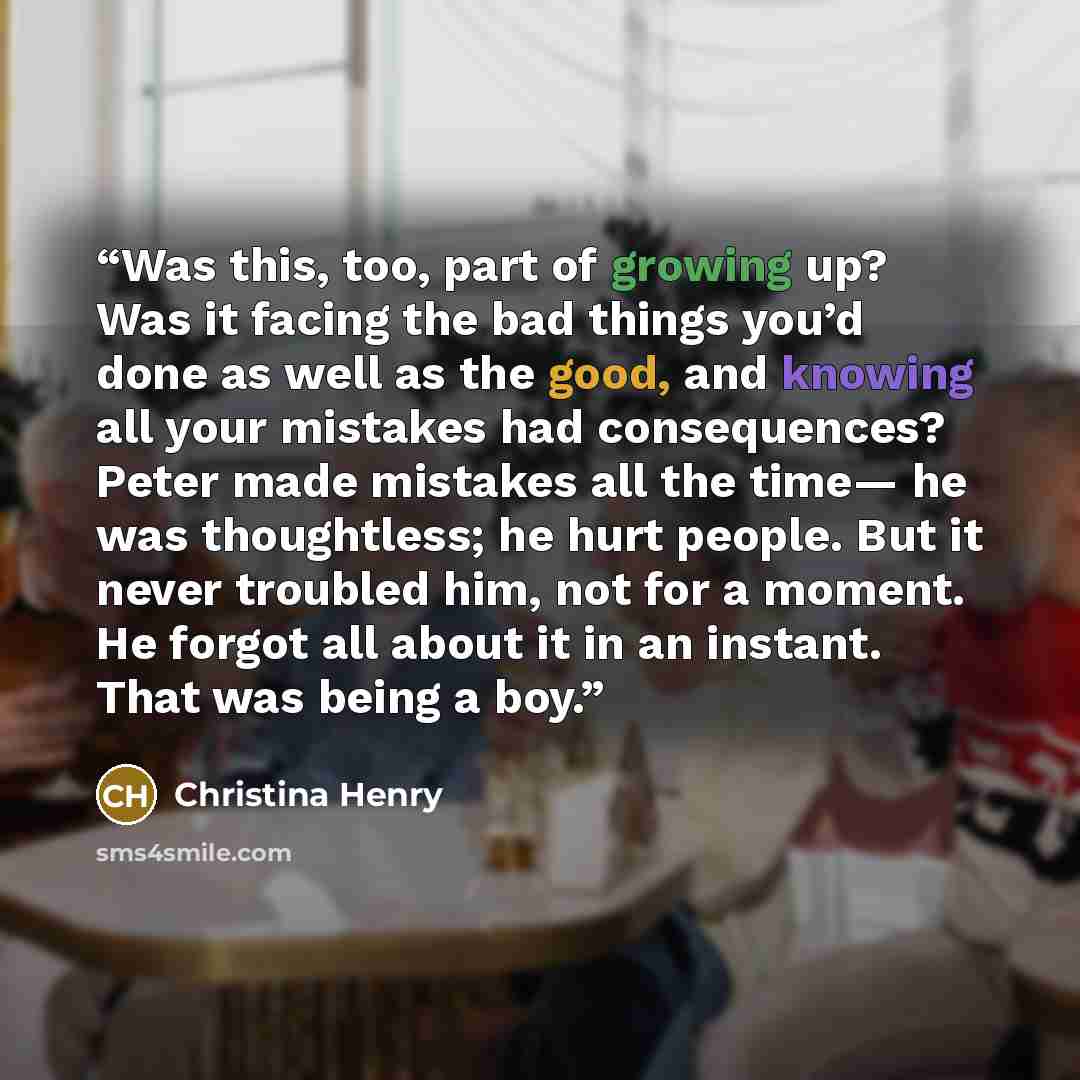 “Was this, too, part of growing up? Was it facing the bad things you’d done as well as the good, and knowing all your mistakes had consequences? Peter made mistakes all the time— he was thoughtless; he hurt people. But it never troubled him, not for a moment. He forgot all about it in an instant…” quote by Christina Henry