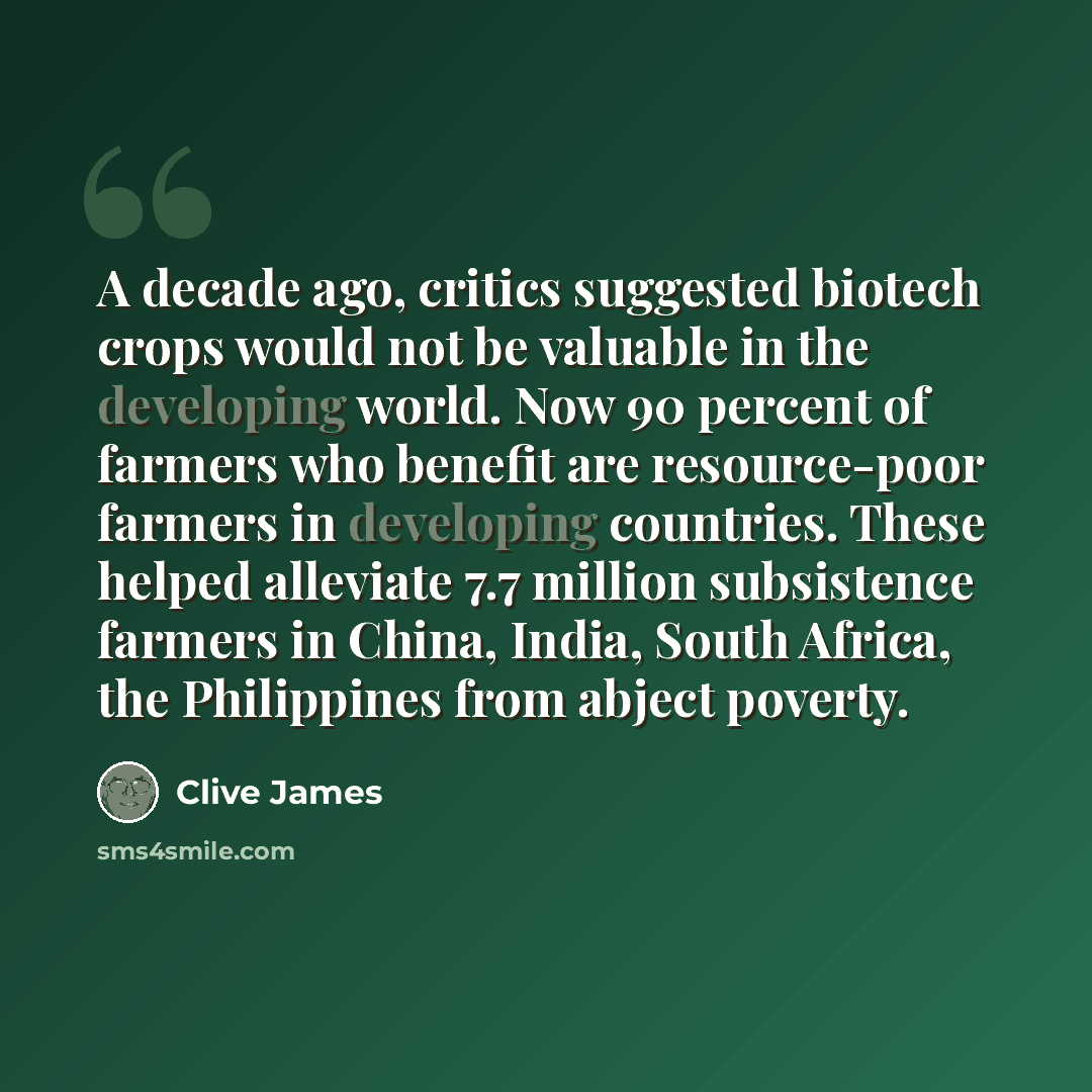 “A decade ago, critics suggested biotech crops would not be valuable in the developing world. Now 90 percent of farmers who benefit are resource-poor farmers in developing countries. These helped alleviate 7.7 million subsistence farmers in China, India, South Africa, the Philippines from abject…” quote by Clive James