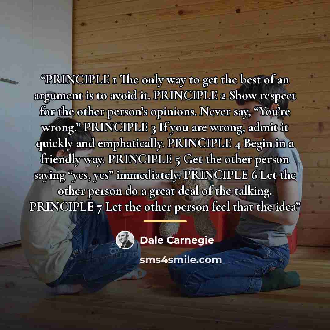 “PRINCIPLE 1 The only way to get the best of an argument is to avoid it. PRINCIPLE 2 Show respect for the other person’s opinions. Never say, “You’re wrong.” PRINCIPLE 3 If you are wrong, admit it quickly and emphatically. PRINCIPLE 4 Begin in a friendly way. PRINCIPLE 5 Get the other person saying…” quote by Dale Carnegie