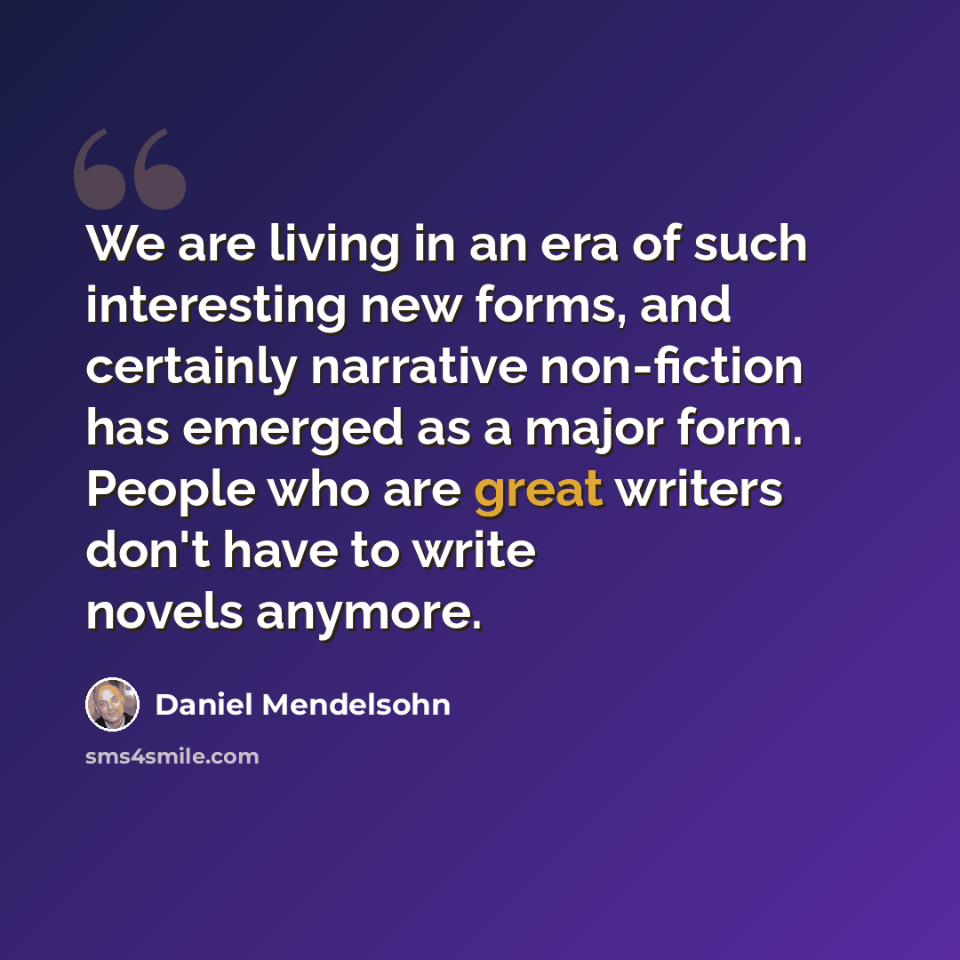 “We are living in an era of such interesting new forms, and certainly narrative non-fiction has emerged as a major form. People who are great writers don't have to write novels anymore.” quote by Daniel Mendelsohn