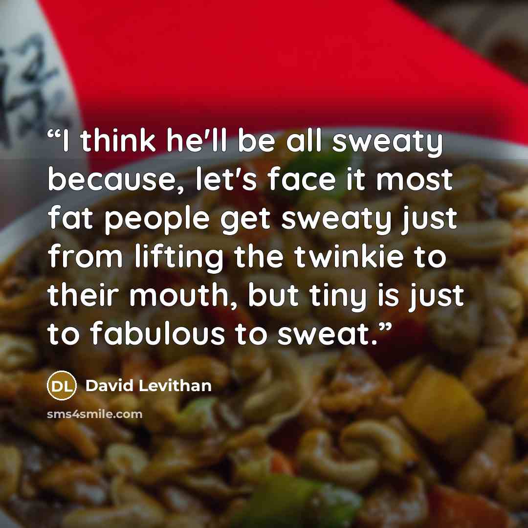 “I think he'll be all sweaty because, let's face it most fat people get sweaty just from lifting the twinkie to their mouth, but tiny is just to fabulous to sweat.” quote by David Levithan
