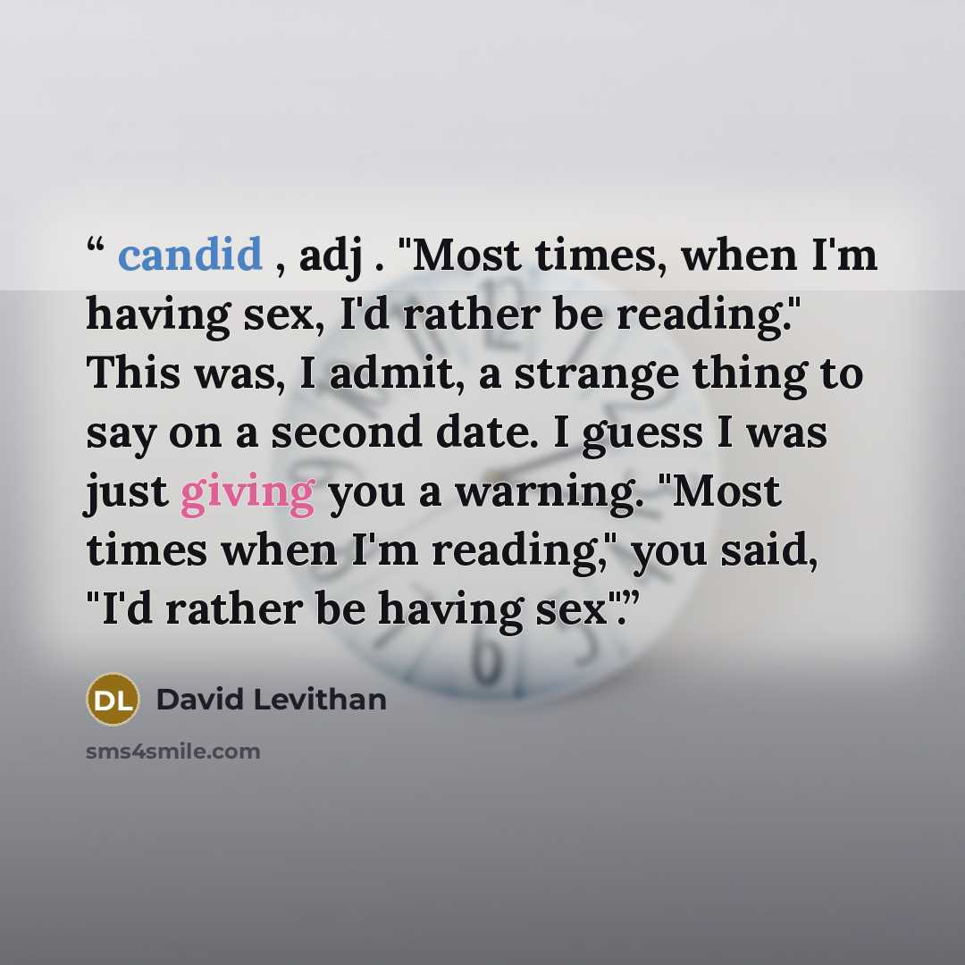 “candid , adj . "Most times, when I'm having sex, I'd rather be reading." This was, I admit, a strange thing to say on a second date. I guess I was just giving you a warning. "Most times when I'm reading," you said, "I'd rather be having sex".” quote by David Levithan