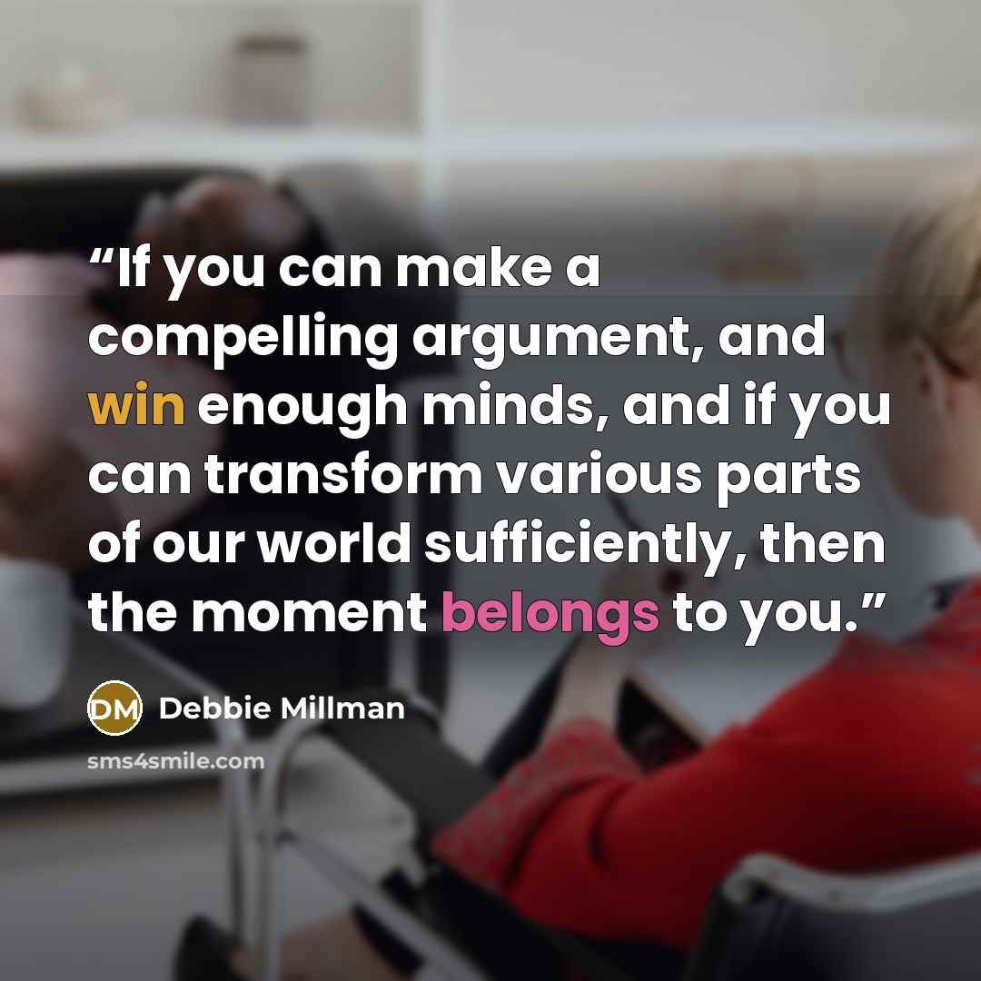 “If you can make a compelling argument, and win enough minds, and if you can transform various parts of our world sufficiently, then the moment belongs to you.” quote by Debbie Millman
