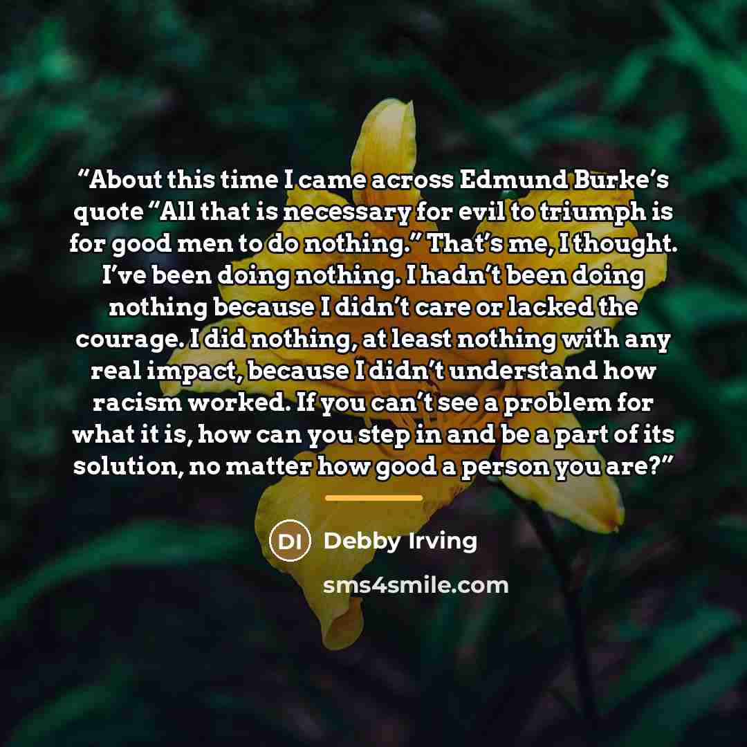 “About this time I came across Edmund Burke’s quote “All that is necessary for evil to triumph is for good men to do nothing.” That’s me, I thought. I’ve been doing nothing. I hadn’t been doing nothing because I didn’t care or lacked the courage. I did nothing, at least nothing with any real…” quote by Debby Irving