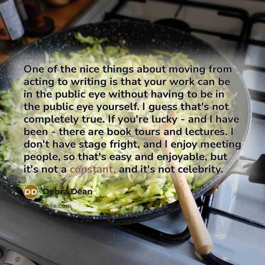 “One of the nice things about moving from acting to writing is that your work can be in the public eye without having to be in the public eye yourself. I guess that's not completely true. If you're lucky - and I have been - there are book tours and lectures. I don't have stage fright, and I enjoy…” quote by Debra Dean
