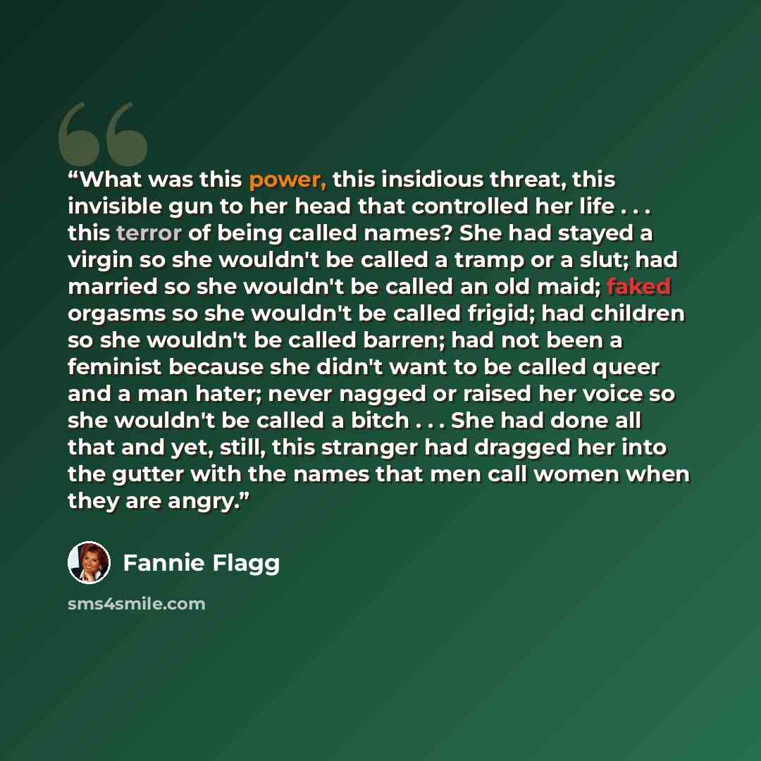 “What was this power, this insidious threat, this invisible gun to her head that controlled her life . . . this terror of being called names? She had stayed a virgin so she wouldn't be called a tramp or a slut; had married so she wouldn't be called an old maid; faked orgasms so she wouldn't be…” quote by Fannie Flagg