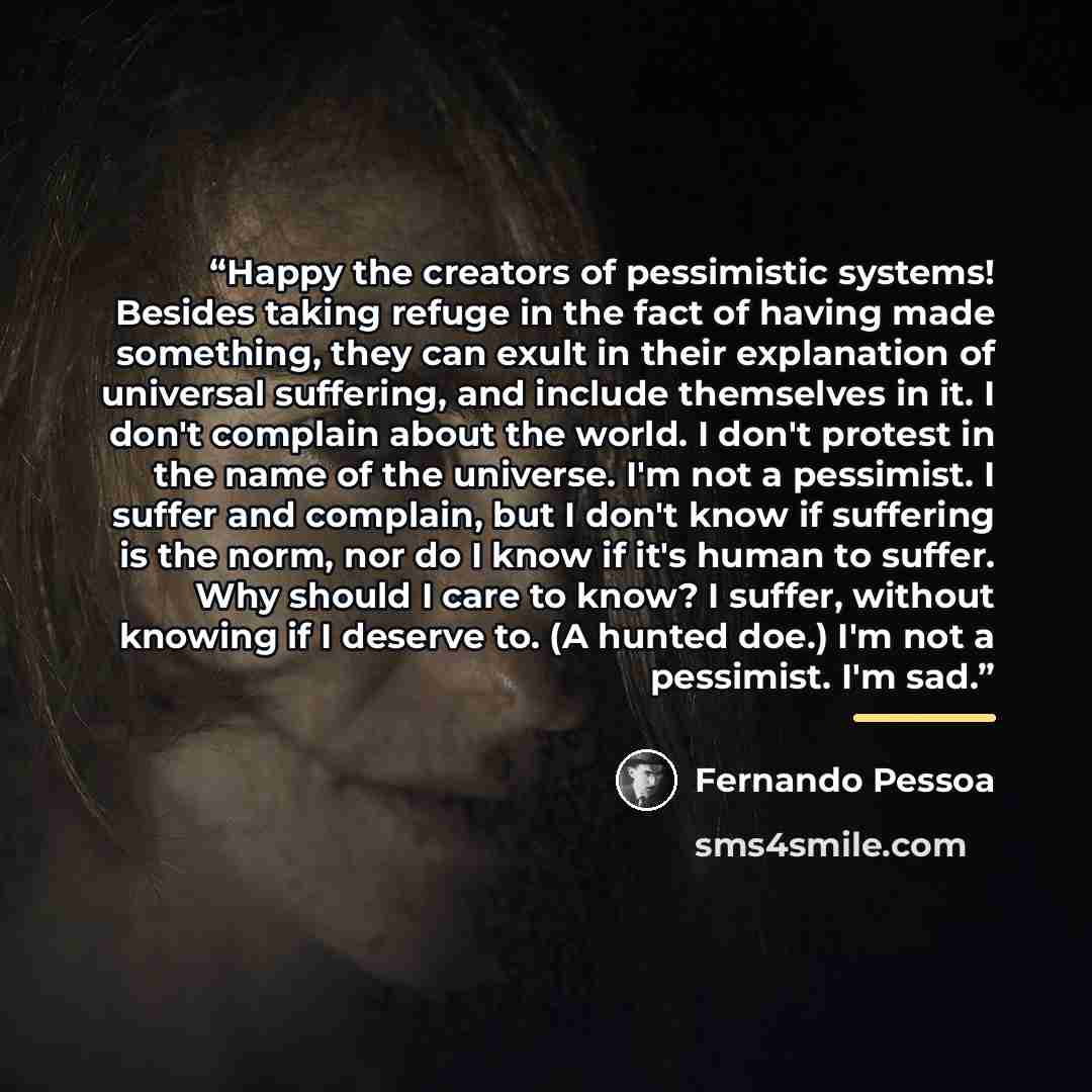 “Happy the creators of pessimistic systems! Besides taking refuge in the fact of having made something, they can exult in their explanation of universal suffering, and include themselves in it. I don't complain about the world. I don't protest in the name of the universe. I'm not a pessimist. I…” quote by Fernando Pessoa