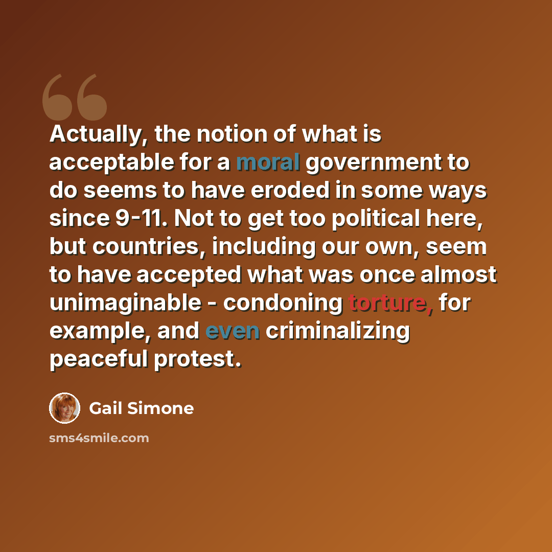 “Actually, the notion of what is acceptable for a moral government to do seems to have eroded in some ways since 9-11. Not to get too political here, but countries, including our own, seem to have accepted what was once almost unimaginable - condoning torture, for example, and even criminalizing…” quote by Gail Simone