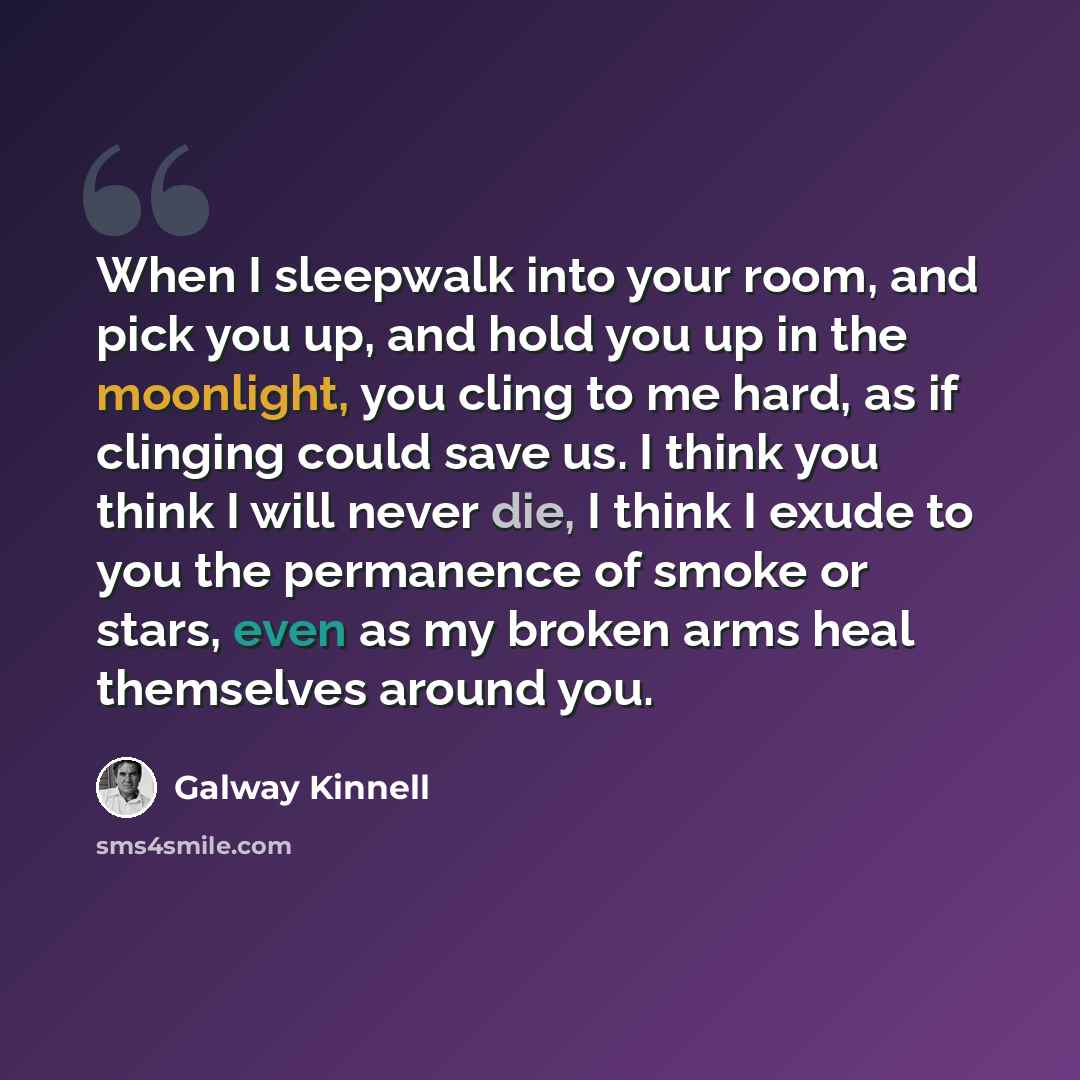 “When I sleepwalk into your room, and pick you up, and hold you up in the moonlight, you cling to me hard, as if clinging could save us. I think you think I will never die, I think I exude to you the permanence of smoke or stars, even as my broken arms heal themselves around you.” quote by Galway Kinnell