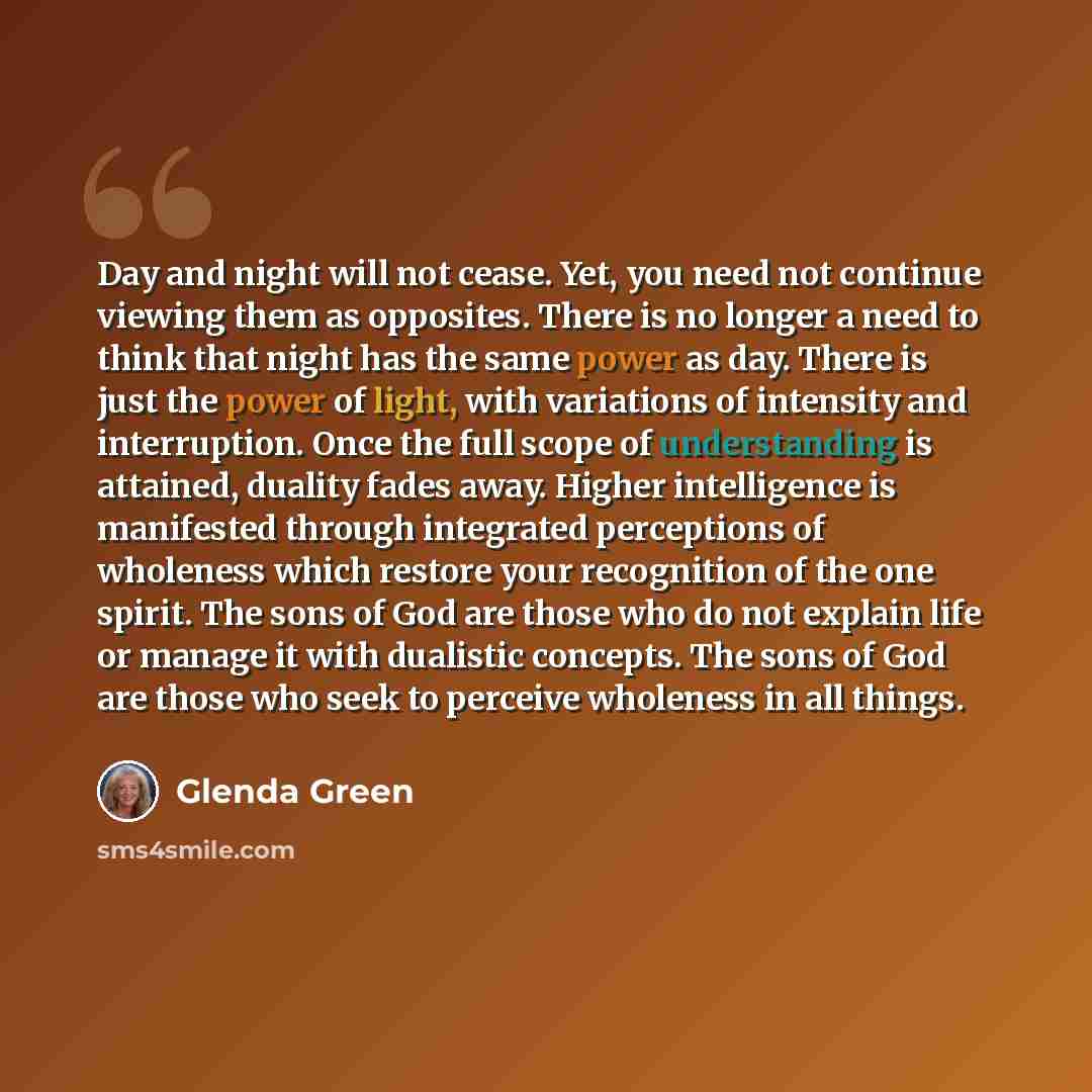 “Day and night will not cease. Yet, you need not continue viewing them as opposites. There is no longer a need to think that night has the same power as day. There is just the power of light, with variations of intensity and interruption. Once the full scope of understanding is attained, duality…” quote by Glenda Green
