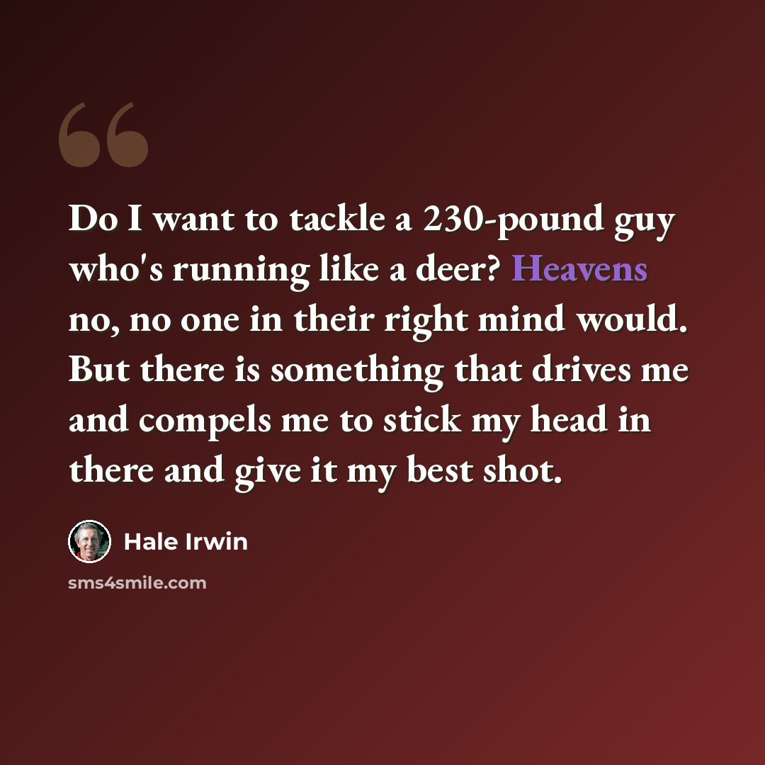 “Do I want to tackle a 230-pound guy who's running like a deer? Heavens no, no one in their right mind would. But there is something that drives me and compels me to stick my head in there and give it my best shot.” quote by Hale Irwin