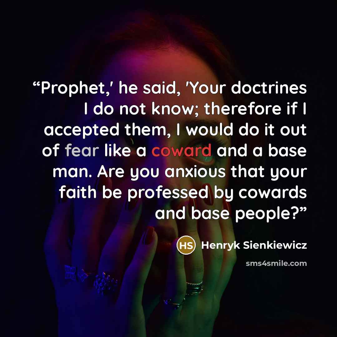 “Prophet,' he said, 'Your doctrines I do not know; therefore if I accepted them, I would do it out of fear like a coward and a base man. Are you anxious that your faith be professed by cowards and base people?” quote by Henryk Sienkiewicz