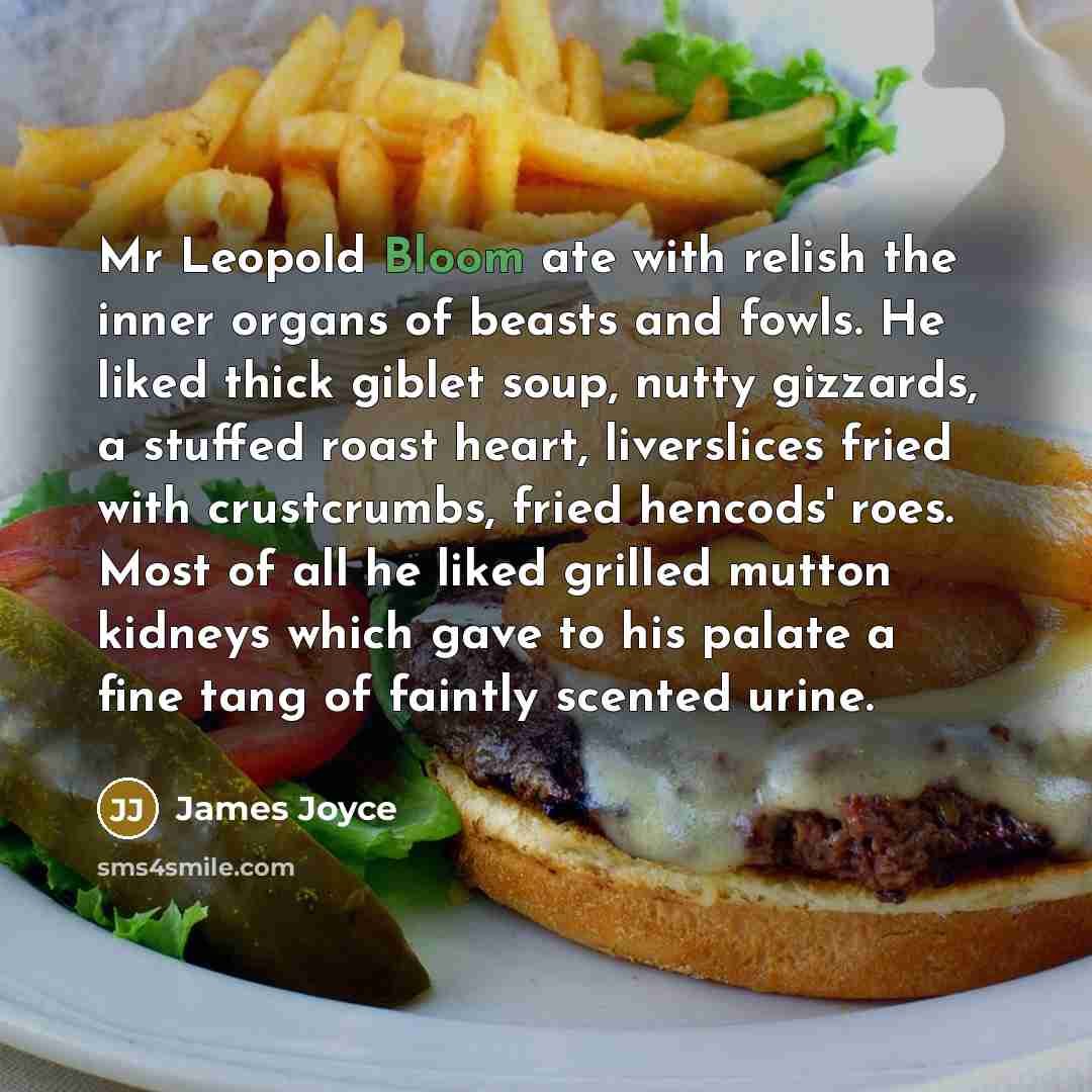 “Mr Leopold Bloom ate with relish the inner organs of beasts and fowls. He liked thick giblet soup, nutty gizzards, a stuffed roast heart, liverslices fried with crustcrumbs, fried hencods' roes. Most of all he liked grilled mutton kidneys which gave to his palate a fine tang of faintly scented…” quote by James Joyce