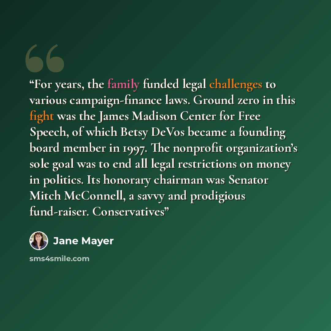 “For years, the family funded legal challenges to various campaign-finance laws. Ground zero in this fight was the James Madison Center for Free Speech, of which Betsy DeVos became a founding board member in 1997. The nonprofit organization’s sole goal was to end all legal restrictions on money in…” quote by Jane Mayer