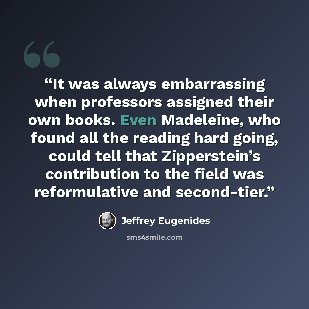“It was always embarrassing when professors assigned their own books. Even Madeleine, who found all the reading hard going, could tell that Zipperstein’s contribution to the field was reformulative and second-tier.” quote by Jeffrey Eugenides