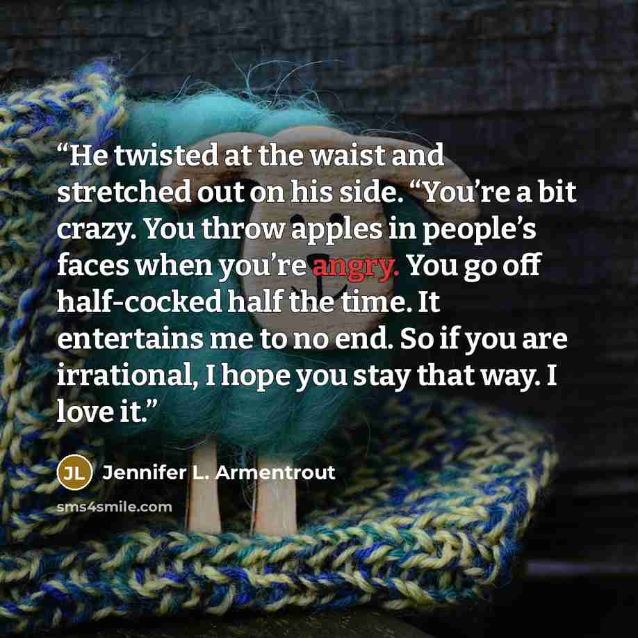 “He twisted at the waist and stretched out on his side. “You’re a bit crazy. You throw apples in people’s faces when you’re angry. You go off half-cocked half the time. It entertains me to no end. So if you are irrational, I hope you stay that way. I love it.” quote by Jennifer L. Armentrout