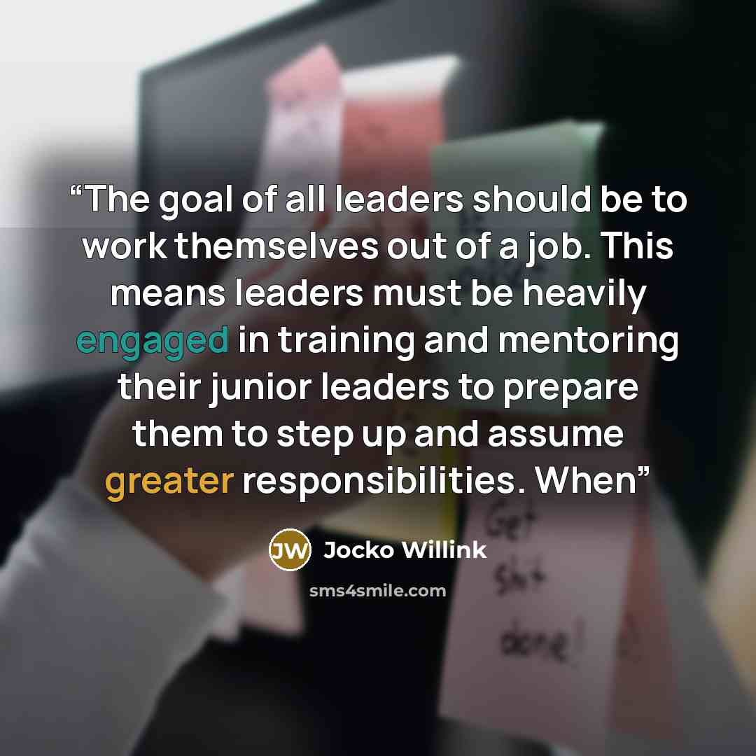 “The goal of all leaders should be to work themselves out of a job. This means leaders must be heavily engaged in training and mentoring their junior leaders to prepare them to step up and assume greater responsibilities. When” quote by Jocko Willink