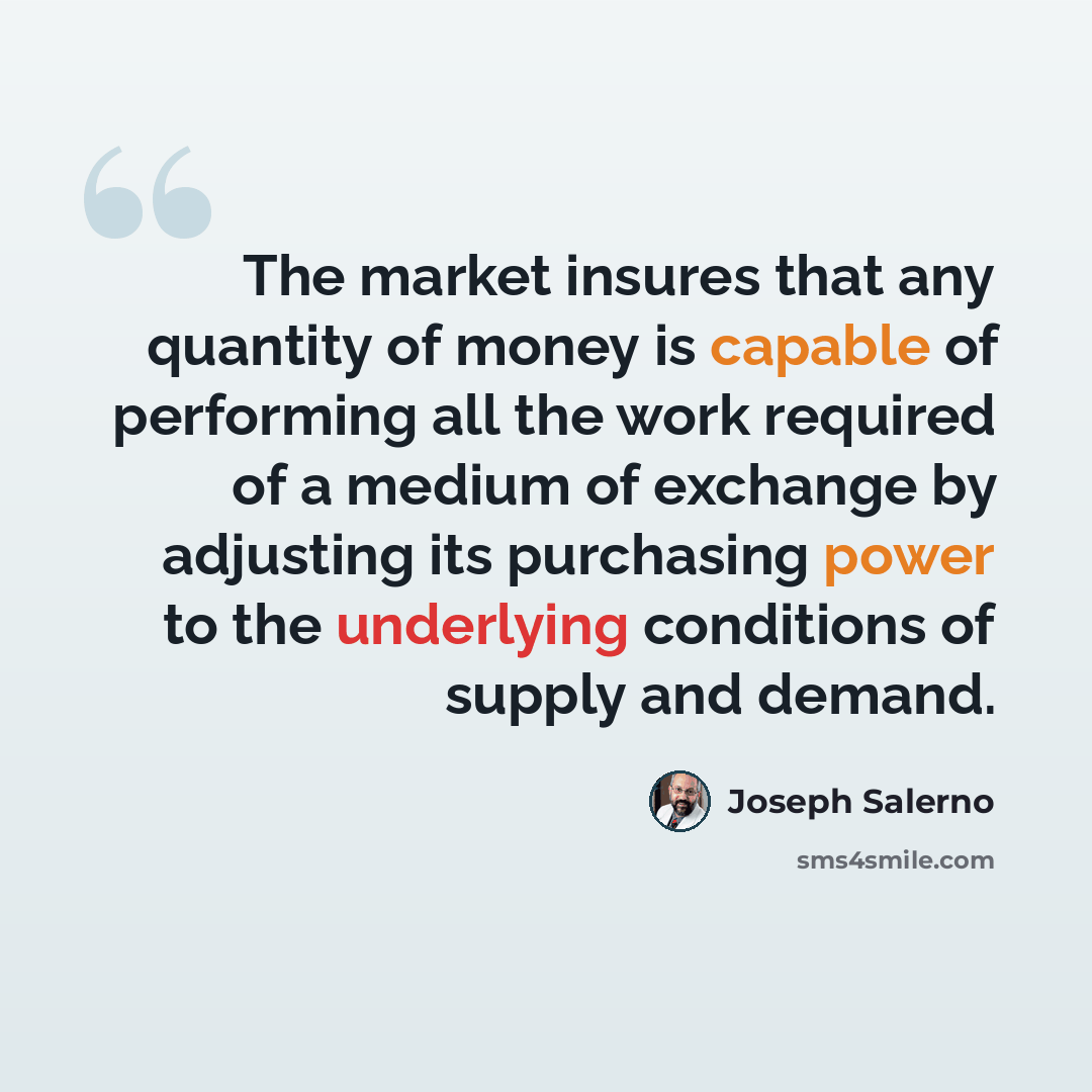 “The market insures that any quantity of money is capable of performing all the work required of a medium of exchange by adjusting its purchasing power to the underlying conditions of supply and demand.” quote by Joseph Salerno