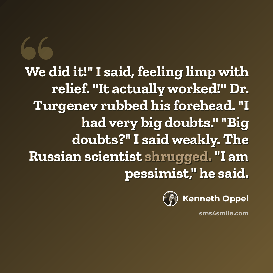 “We did it!" I said, feeling limp with relief. "It actually worked!" Dr. Turgenev rubbed his forehead. "I had very big doubts." "Big doubts?" I said weakly. The Russian scientist shrugged. "I am pessimist," he said.” quote by Kenneth Oppel