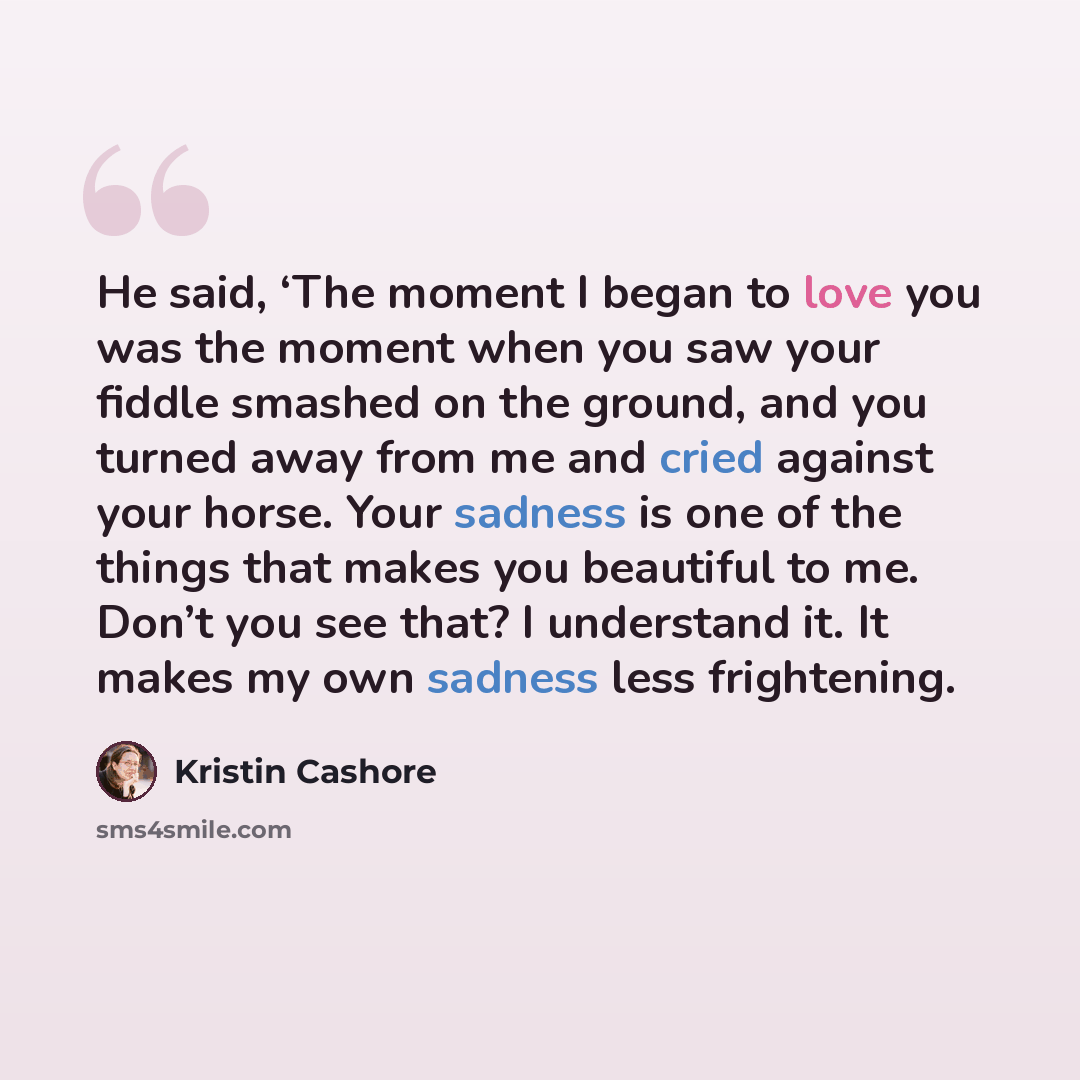 “He said, ‘The moment I began to love you was the moment when you saw your fiddle smashed on the ground, and you turned away from me and cried against your horse. Your sadness is one of the things that makes you beautiful to me. Don’t you see that? I understand it. It makes my own sadness less…” quote by Kristin Cashore