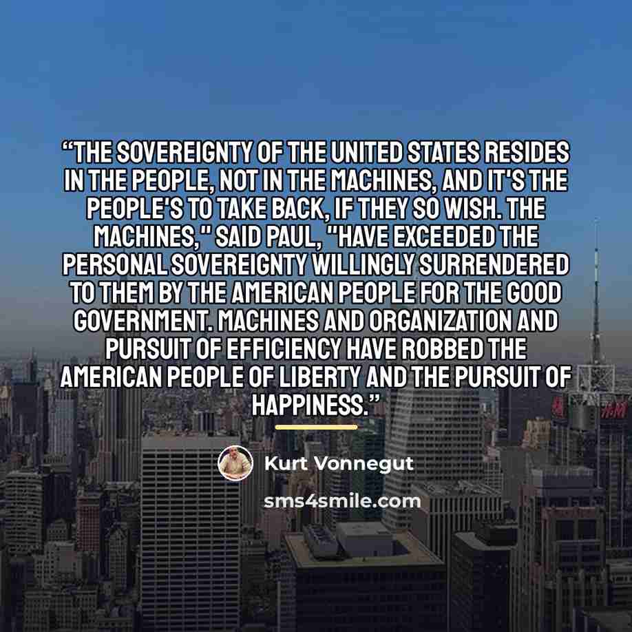 “The Sovereignty of the United States resides in the people, not in the machines, and it's the people's to take back, if they so wish. The machines," said Paul, "have exceeded the personal sovereignty willingly surrendered to them by the American people for the good government. Machines and…” quote by Kurt Vonnegut