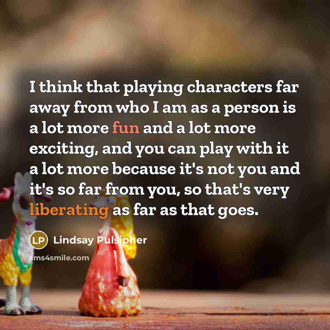 “I think that playing characters far away from who I am as a person is a lot more fun and a lot more exciting, and you can play with it a lot more because it's not you and it's so far from you, so that's very liberating as far as that goes.” quote by Lindsay Pulsipher