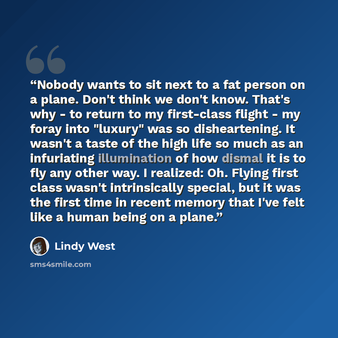 “Nobody wants to sit next to a fat person on a plane. Don't think we don't know. That's why - to return to my first-class flight - my foray into "luxury" was so disheartening. It wasn't a taste of the high life so much as an infuriating illumination of how dismal it is to fly any other way. I…” quote by Lindy West