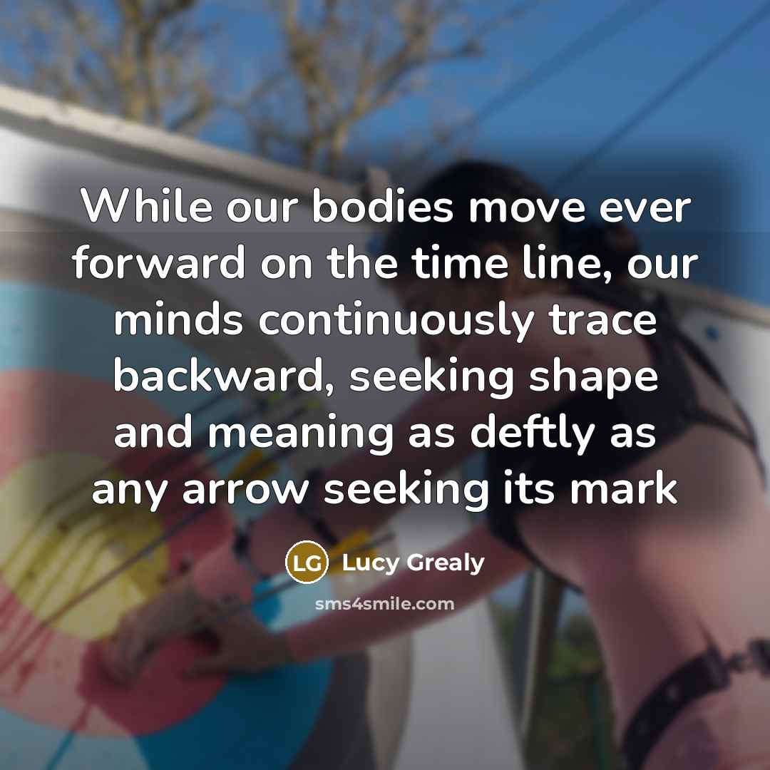 “While our bodies move ever forward on the time line, our minds continuously trace backward, seeking shape and meaning as deftly as any arrow seeking its mark” quote by Lucy Grealy