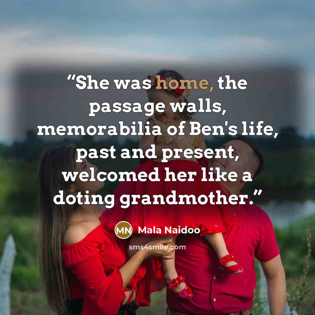 “She was home, the passage walls, memorabilia of Ben's life, past and present, welcomed her like a doting grandmother.” quote by Mala Naidoo