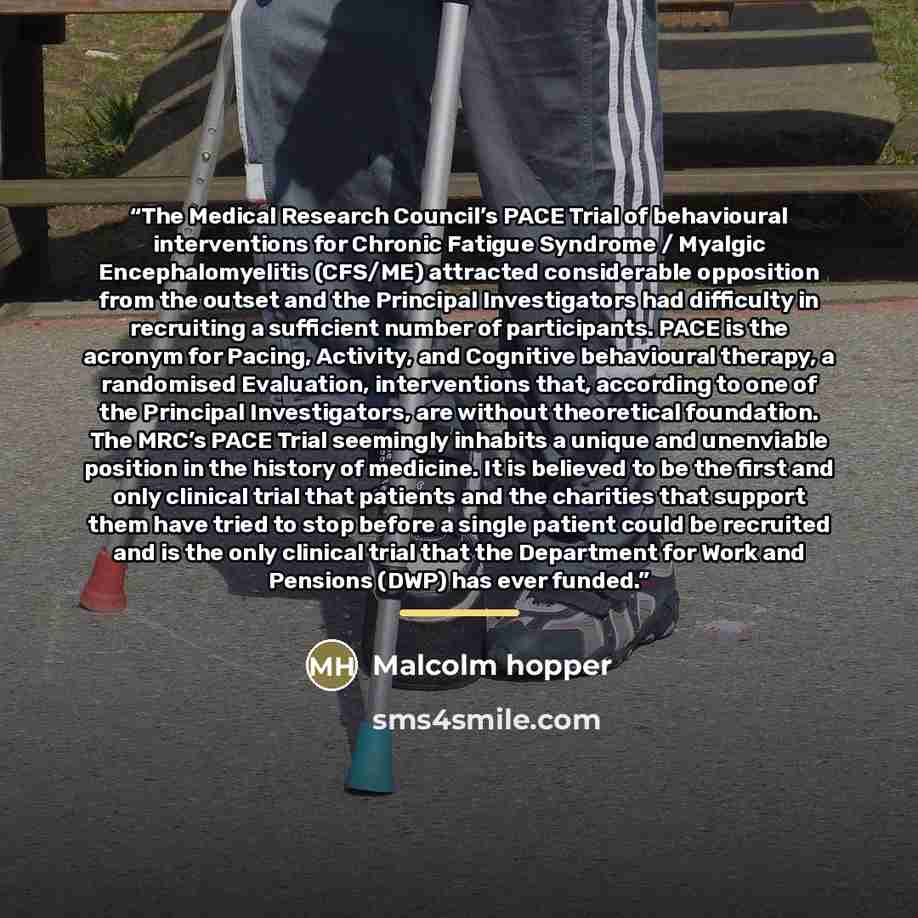 “The Medical Research Council’s PACE Trial of behavioural interventions for Chronic Fatigue Syndrome / Myalgic Encephalomyelitis (CFS/ME) attracted considerable opposition from the outset and the Principal Investigators had difficulty in recruiting a sufficient number of participants. PACE is the…” quote by Malcolm hopper
