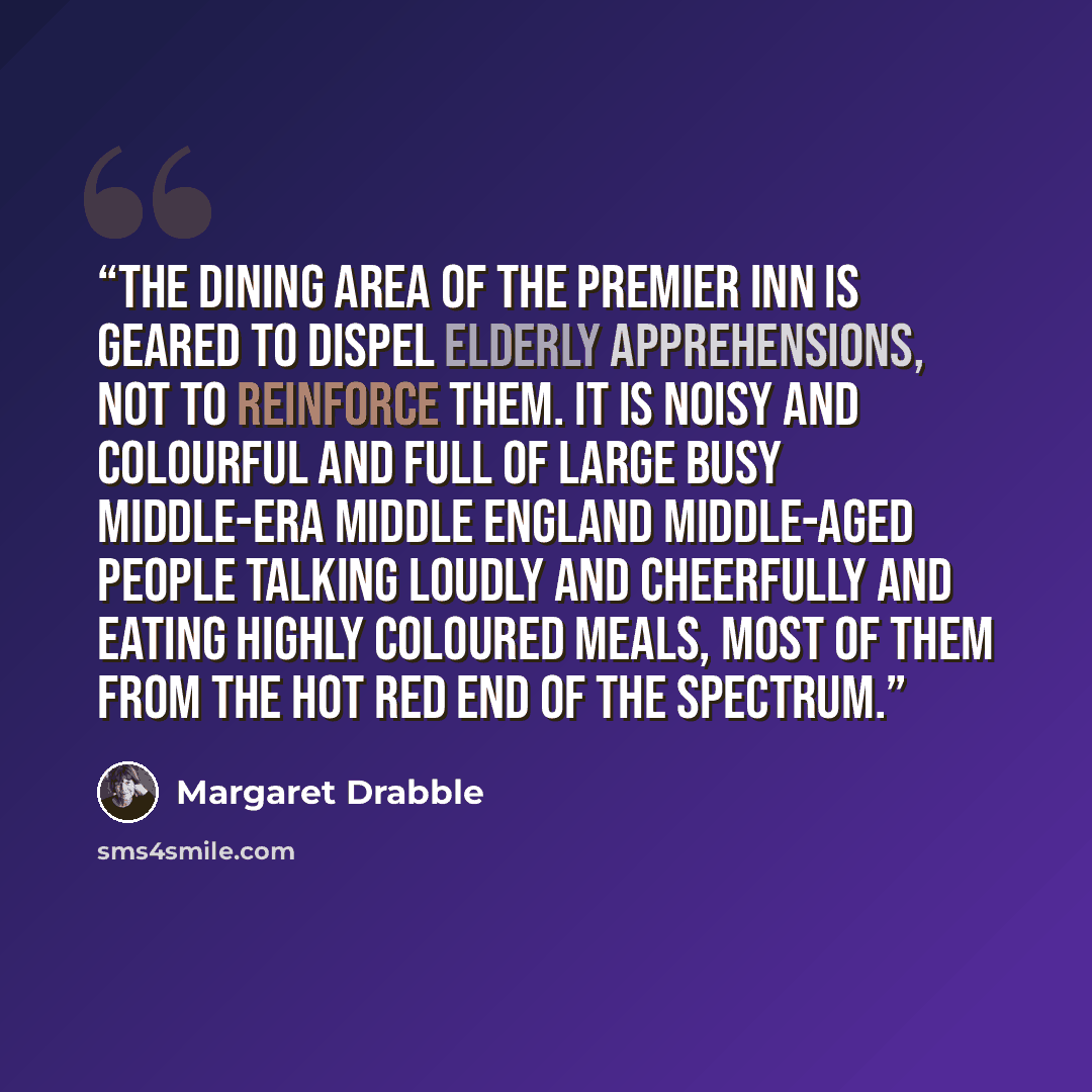 “The dining area of the Premier Inn is geared to dispel elderly apprehensions, not to reinforce them. It is noisy and colourful and full of large busy middle-era middle England middle-aged people talking loudly and cheerfully and eating highly coloured meals, most of them from the hot red end of…” quote by Margaret Drabble