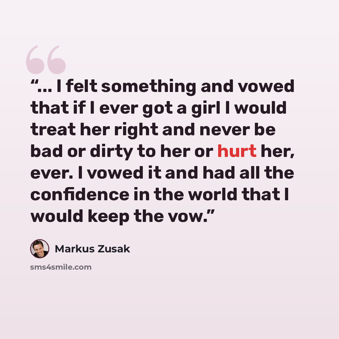 “... I felt something and vowed that if I ever got a girl I would treat her right and never be bad or dirty to her or hurt her, ever. I vowed it and had all the confidence in the world that I would keep the vow.” quote by Markus Zusak