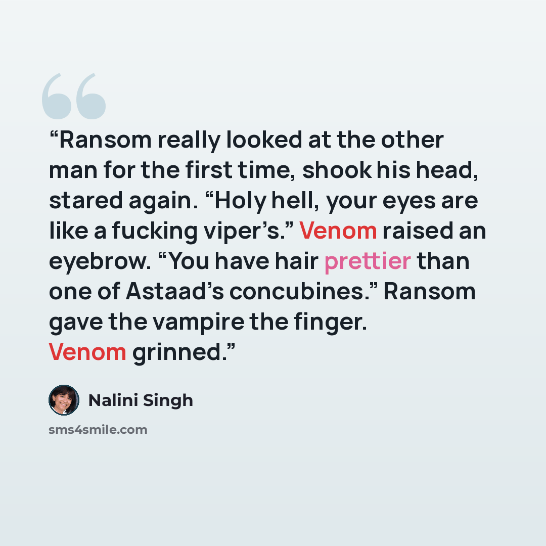 “Ransom really looked at the other man for the first time, shook his head, stared again. “Holy hell, your eyes are like a fucking viper’s.” Venom raised an eyebrow. “You have hair prettier than one of Astaad’s concubines.” Ransom gave the vampire the finger. Venom grinned.” quote by Nalini Singh