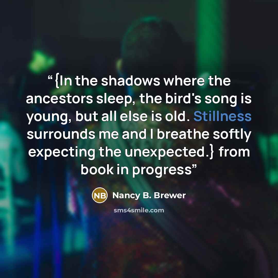 “{In the shadows where the ancestors sleep, the bird's song is young, but all else is old. Stillness surrounds me and I breathe softly expecting the unexpected.} from book in progress” quote by Nancy B. Brewer