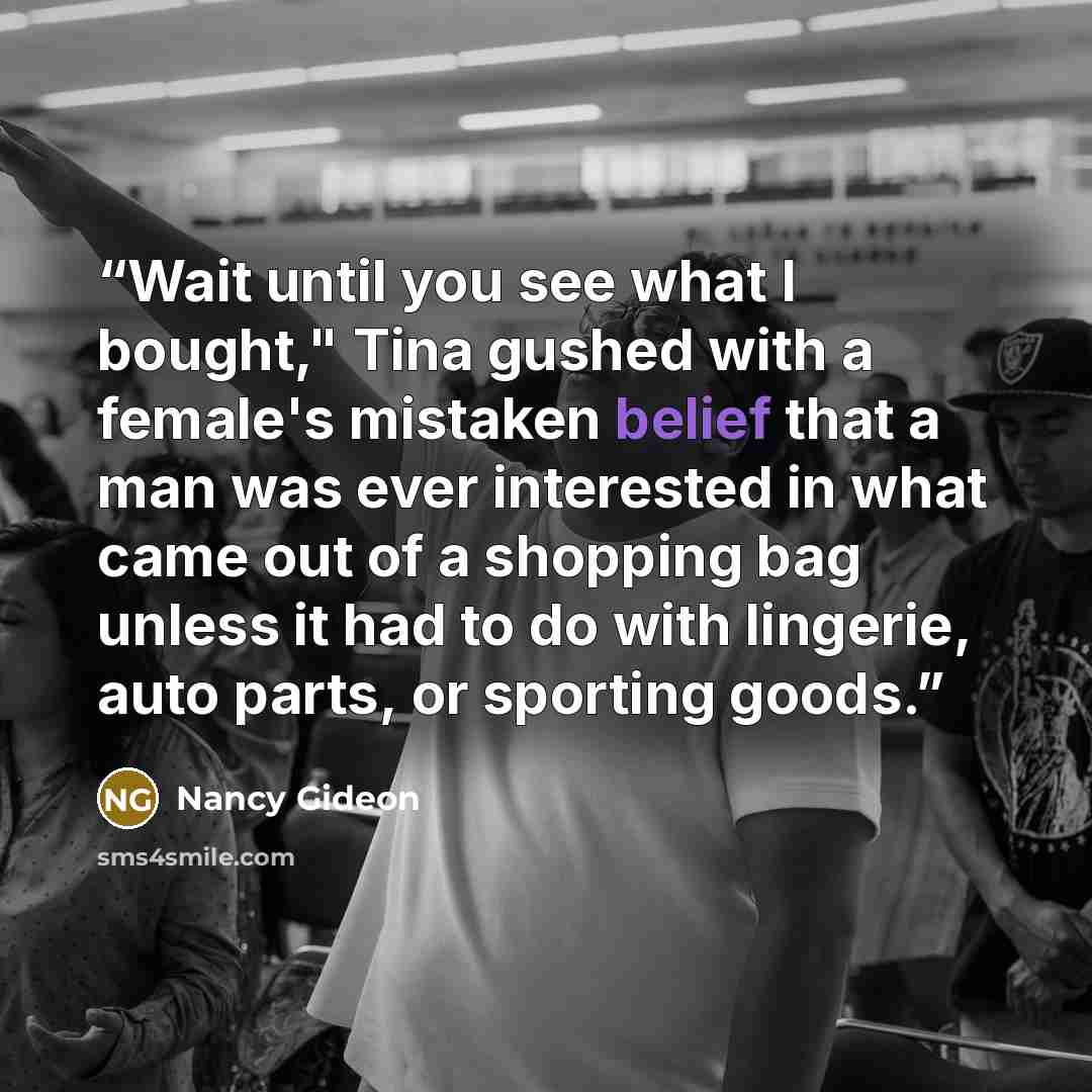 “Wait until you see what I bought," Tina gushed with a female's mistaken belief that a man was ever interested in what came out of a shopping bag unless it had to do with lingerie, auto parts, or sporting goods.” quote by Nancy Gideon