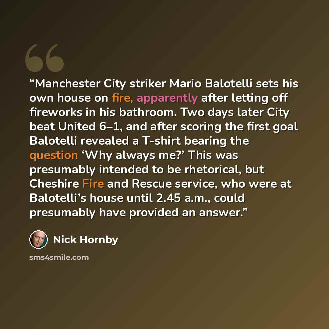 “Manchester City striker Mario Balotelli sets his own house on fire, apparently after letting off fireworks in his bathroom. Two days later City beat United 6–1, and after scoring the first goal Balotelli revealed a T-shirt bearing the question ‘Why always me?’ This was presumably intended to be…” quote by Nick Hornby