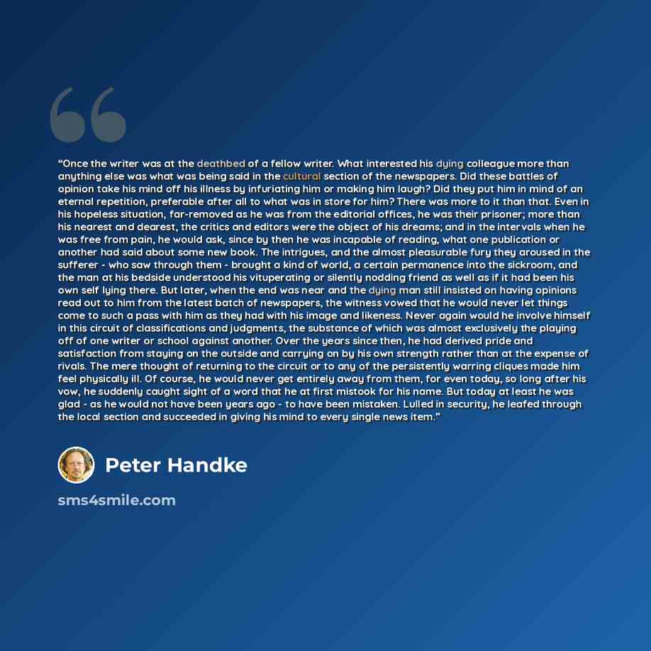 “Once the writer was at the deathbed of a fellow writer. What interested his dying colleague more than anything else was what was being said in the cultural section of the newspapers. Did these battles of opinion take his mind off his illness by infuriating him or making him laugh? Did they put him…” quote by Peter Handke