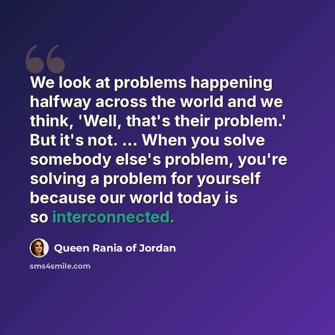 “We look at problems happening halfway across the world and we think, 'Well, that's their problem.' But it's not. ... When you solve somebody else's problem, you're solving a problem for yourself because our world today is so interconnected.” quote by Queen Rania of Jordan