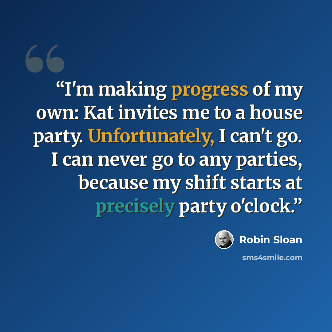 “I'm making progress of my own: Kat invites me to a house party. Unfortunately, I can't go. I can never go to any parties, because my shift starts at precisely party o'clock.” quote by Robin Sloan