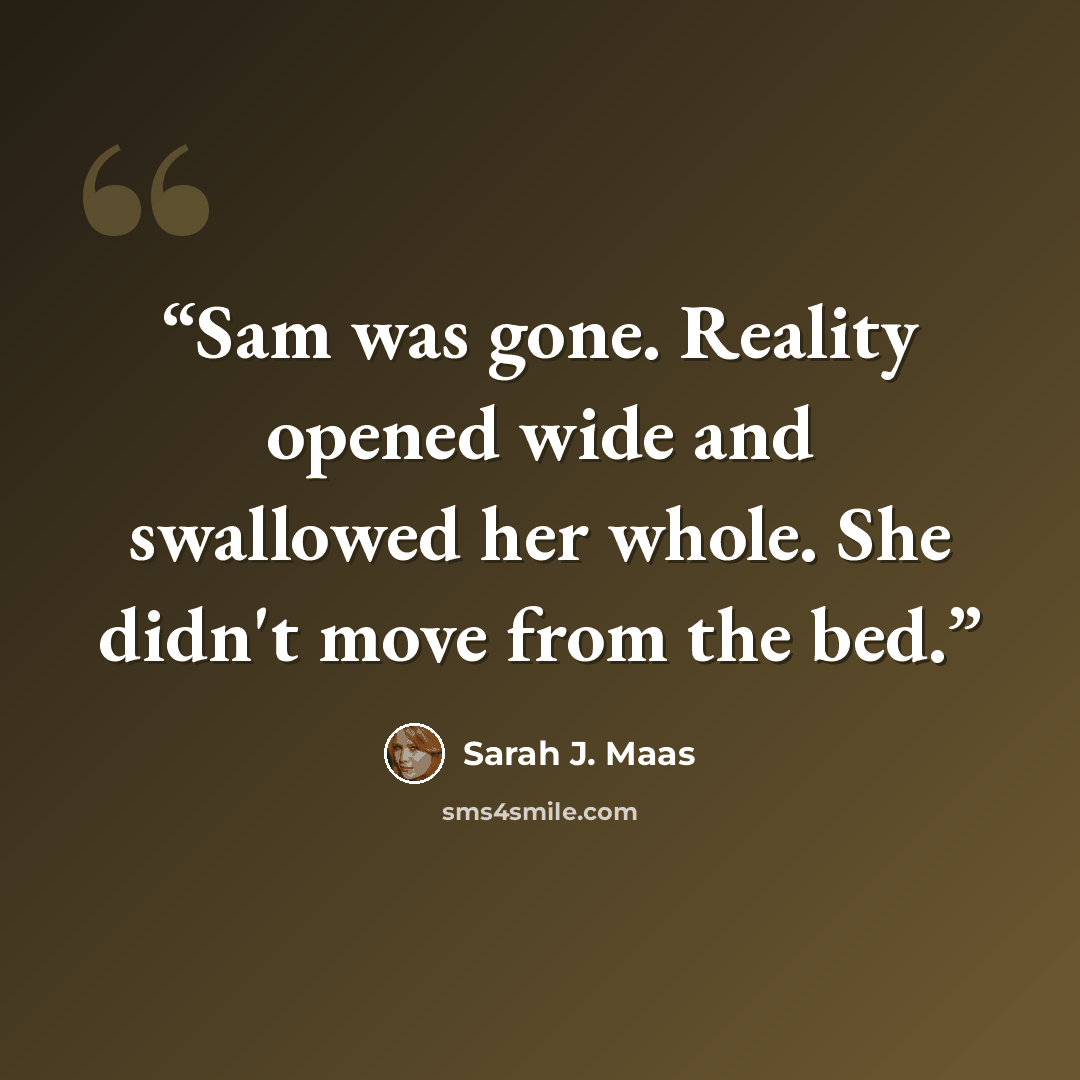 “Sam was gone. Reality opened wide and swallowed her whole. She didn't move from the bed.” quote by Sarah J. Maas