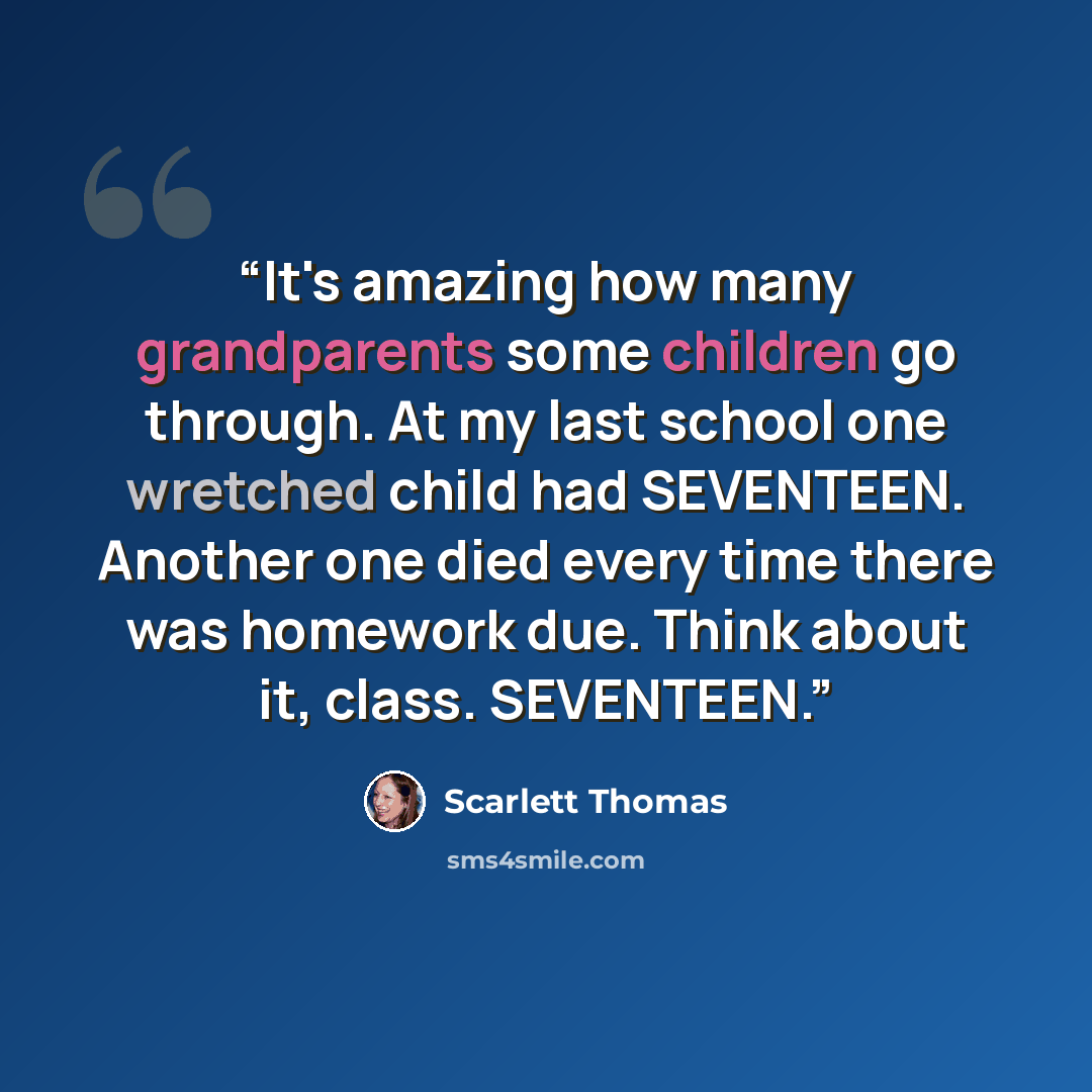 “It's amazing how many grandparents some children go through. At my last school one wretched child had SEVENTEEN. Another one died every time there was homework due. Think about it, class. SEVENTEEN.” quote by Scarlett Thomas