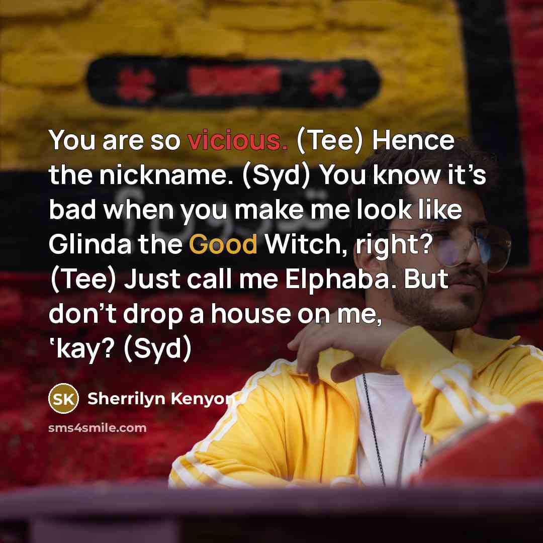 “You are so vicious. (Tee) Hence the nickname. (Syd) You know it’s bad when you make me look like Glinda the Good Witch, right? (Tee) Just call me Elphaba. But don’t drop a house on me, ‘kay? (Syd)” quote by Sherrilyn Kenyon