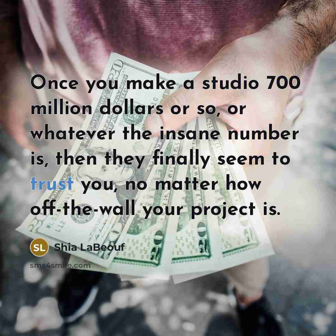 “Once you make a studio 700 million dollars or so, or whatever the insane number is, then they finally seem to trust you, no matter how off-the-wall your project is.” quote by Shia LaBeouf