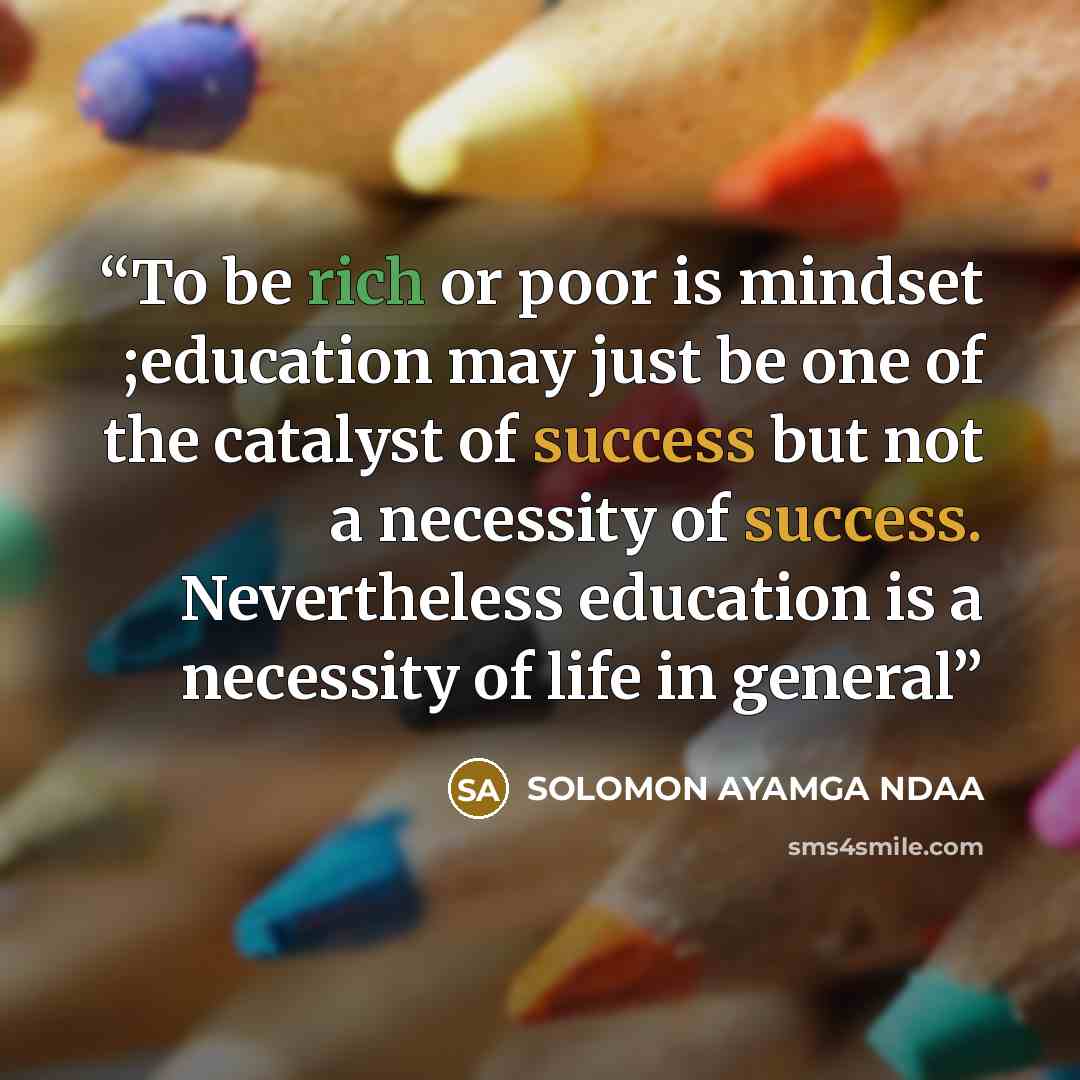“To be rich or poor is mindset ;education may just be one of the catalyst of success but not a necessity of success. Nevertheless education is a necessity of life in general” quote by SOLOMON AYAMGA NDAA